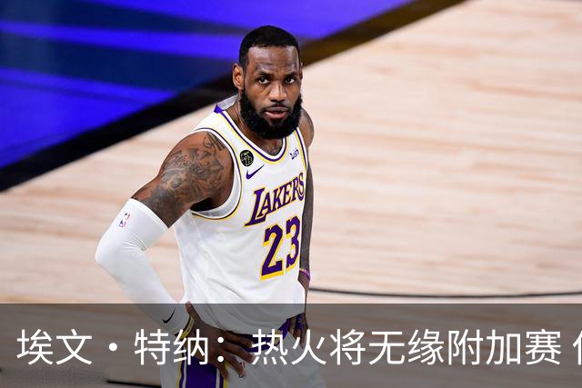 埃文·特纳：热火将无缘附加赛 他们为得到字母哥付出太多了