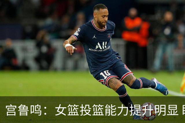 宫鲁鸣：女篮投篮能力提升明显 盼海外球员尽早归队